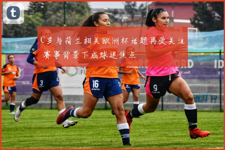 C罗与荷兰相关欧洲杯话题再受关注 赛事背景下成球迷焦点