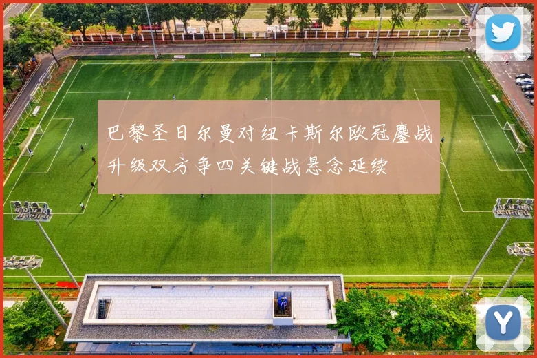 巴黎圣日尔曼对纽卡斯尔欧冠鏖战升级双方争四关键战悬念延续