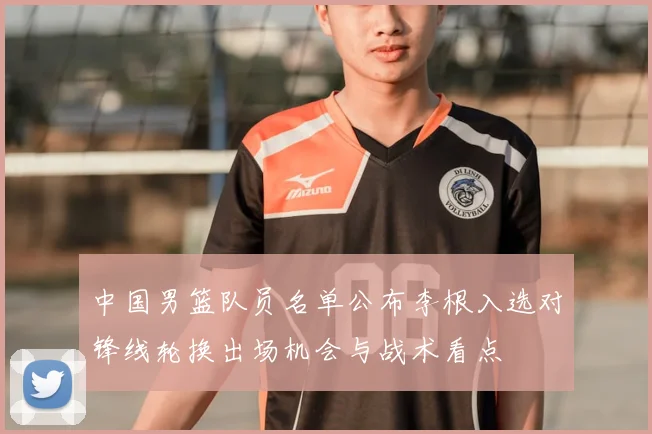 中国男篮队员名单公布李根入选对锋线轮换出场机会与战术看点