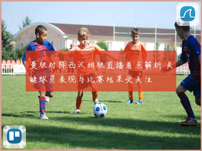 曼联对阵西汉姆联直播看点解析 关键球员表现与比赛结果受关注