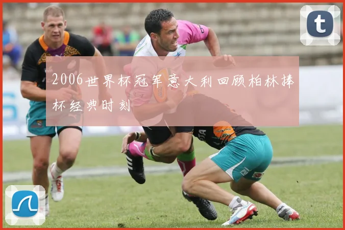 2006世界杯冠军意大利回顾柏林捧杯经典时刻