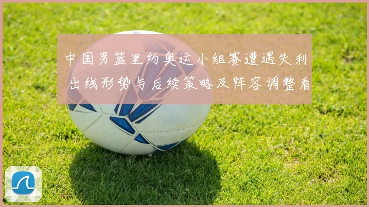 中国男篮里约奥运小组赛遭遇失利 出线形势与后续策略及阵容调整看点