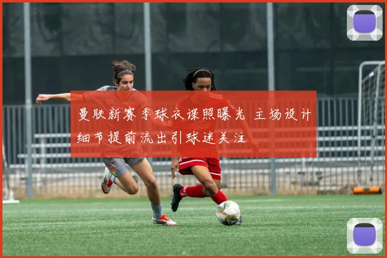 曼联新赛季球衣谍照曝光 主场设计细节提前流出引球迷关注