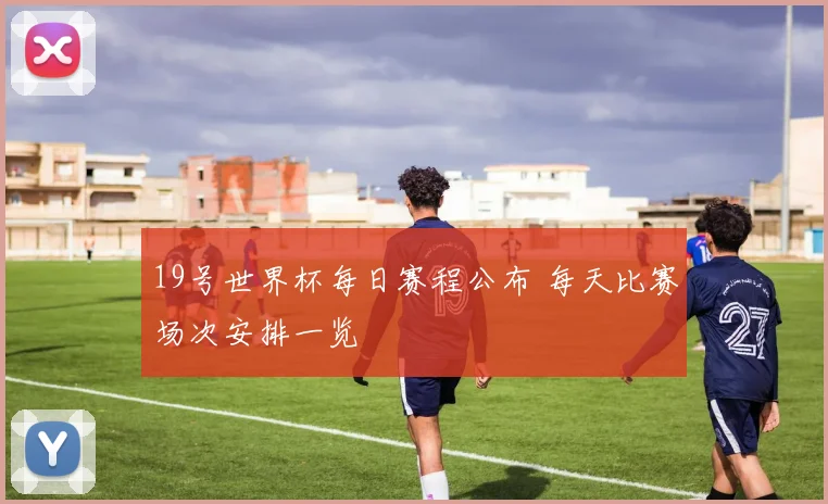 19号世界杯每日赛程公布 每天比赛场次安排一览