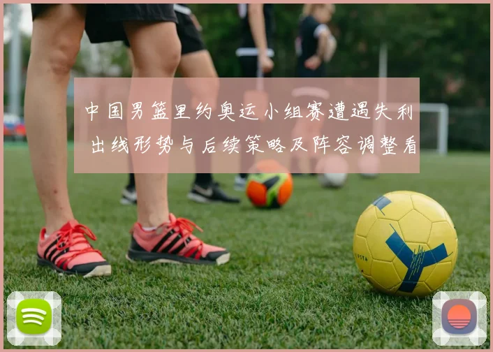 中国男篮里约奥运小组赛遭遇失利 出线形势与后续策略及阵容调整看点