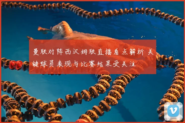 曼联对阵西汉姆联直播看点解析 关键球员表现与比赛结果受关注