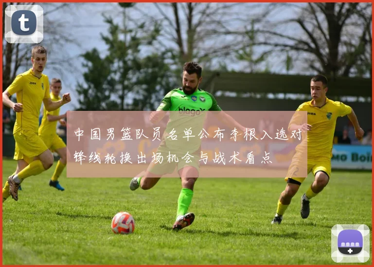 中国男篮队员名单公布李根入选对锋线轮换出场机会与战术看点