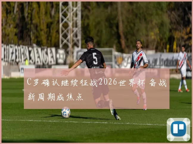 C罗确认继续征战2026世界杯 备战新周期成焦点