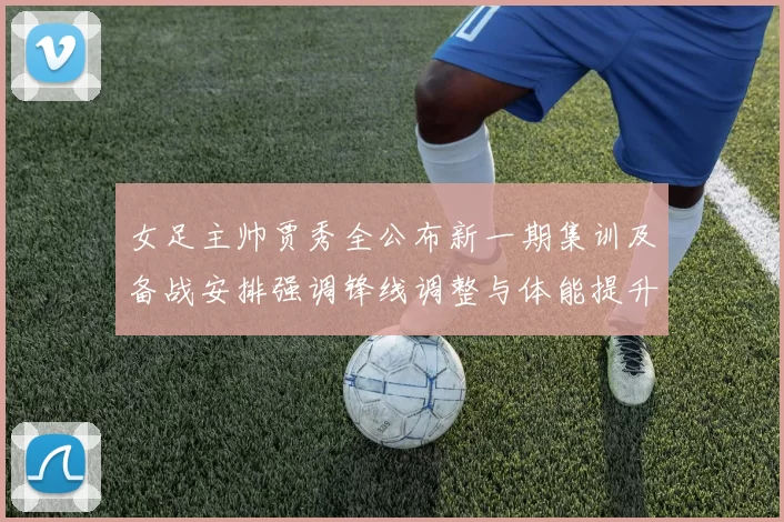女足主帅贾秀全公布新一期集训及备战安排强调锋线调整与体能提升