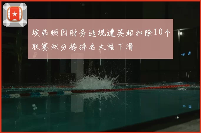 埃弗顿因财务违规遭英超扣除10个联赛积分榜排名大幅下滑