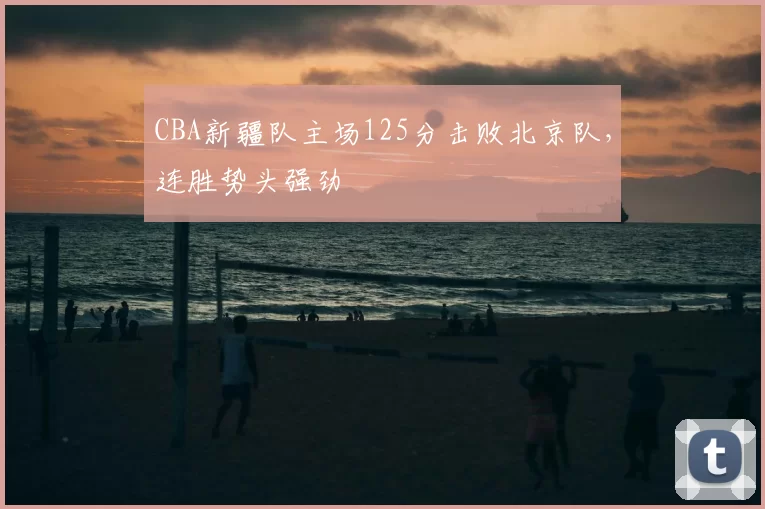 CBA新疆队主场125分击败北京队，连胜势头强劲