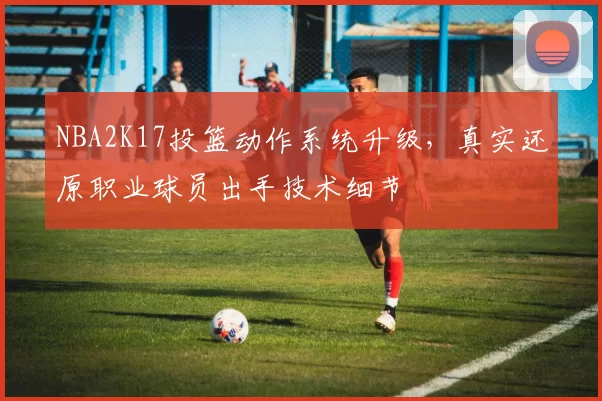 NBA2K17投篮动作系统升级，真实还原职业球员出手技术细节