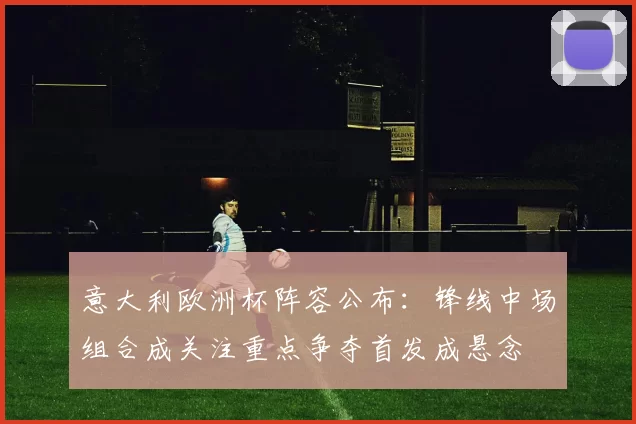 意大利欧洲杯阵容公布:锋线中场组合成关注重点争夺首发成悬念