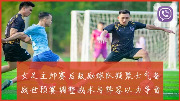 女足主帅赛后鼓励球队凝聚士气备战世预赛调整战术与阵容以力争晋级
