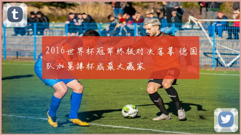 2016世界杯冠军终极对决落幕 德国队加冕捧杯成最大赢家