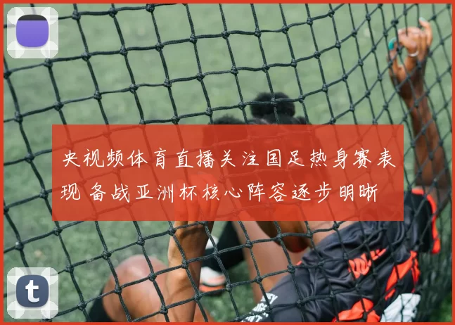 央视频体育直播关注国足热身赛表现 备战亚洲杯核心阵容逐步明晰