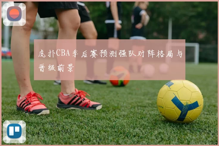 虎扑CBA季后赛预测强队对阵格局与晋级前景