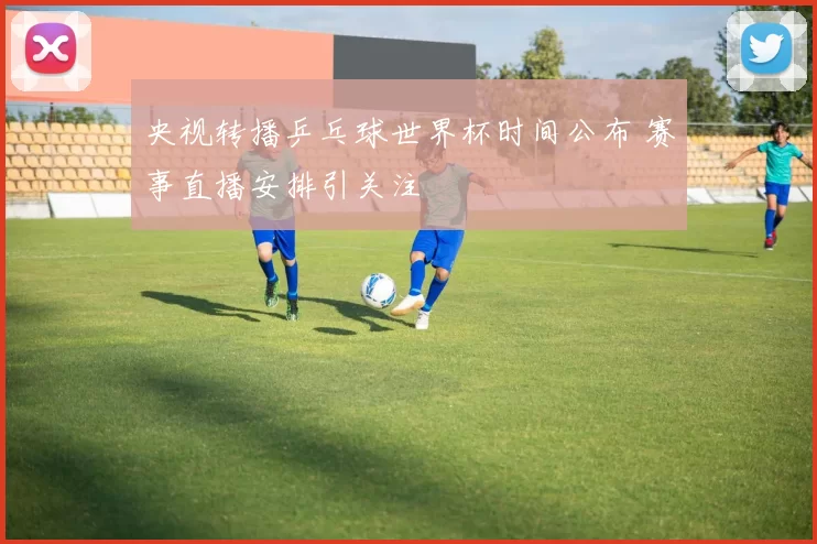 央视转播乒乓球世界杯时间公布 赛事直播安排引关注