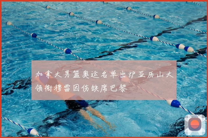 加拿大男篮奥运名单出炉亚历山大领衔穆雷因伤缺席巴黎