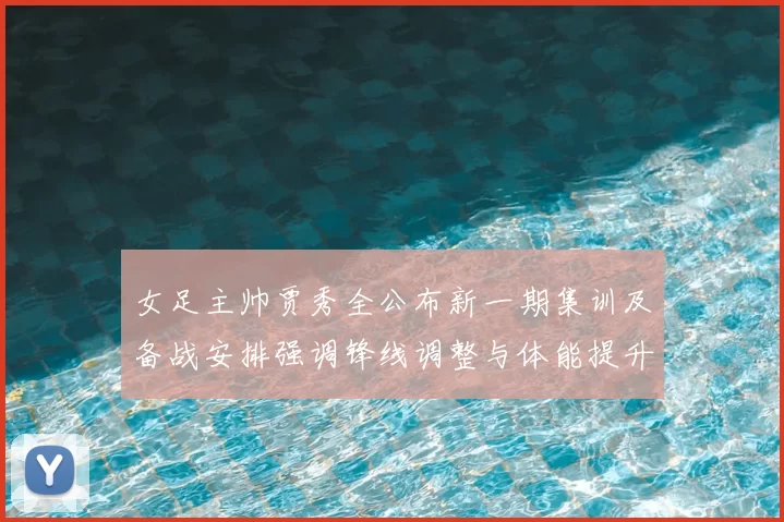 女足主帅贾秀全公布新一期集训及备战安排强调锋线调整与体能提升