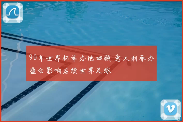 90年世界杯举办地回顾 意大利承办盛会影响后续世界足球