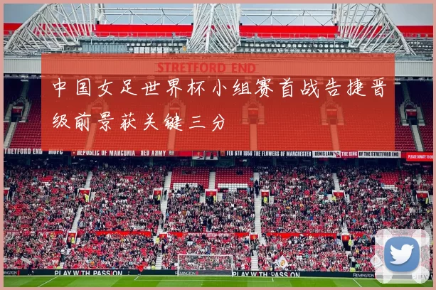 中国女足世界杯小组赛首战告捷晋级前景获关键三分