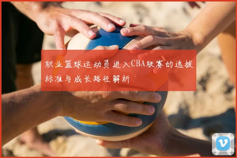 职业篮球运动员进入CBA联赛的选拔标准与成长路径解析