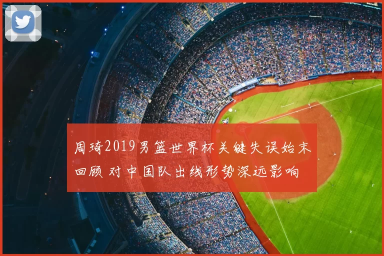 周琦2019男篮世界杯关键失误始末回顾 对中国队出线形势深远影响
