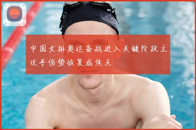 中国女排奥运备战进入关键阶段主攻手伤势恢复成焦点