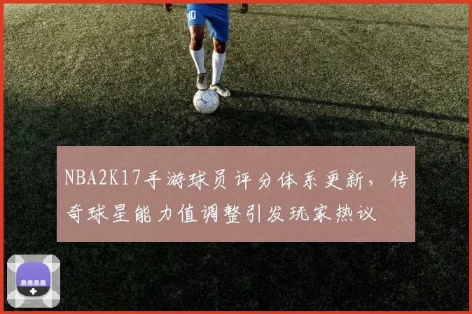 NBA2K17手游球员评分体系更新，传奇球星能力值调整引发玩家热议