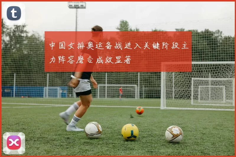 中国女排奥运备战进入关键阶段主力阵容磨合成效显著