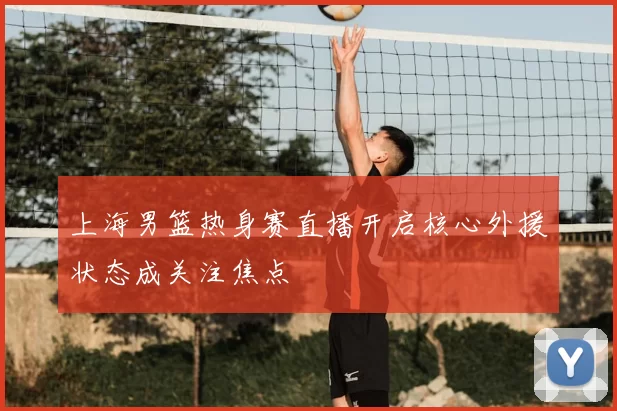 上海男篮热身赛直播开启核心外援状态成关注焦点