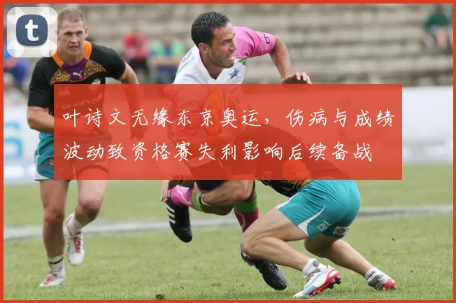 叶诗文无缘东京奥运，伤病与成绩波动致资格赛失利影响后续备战