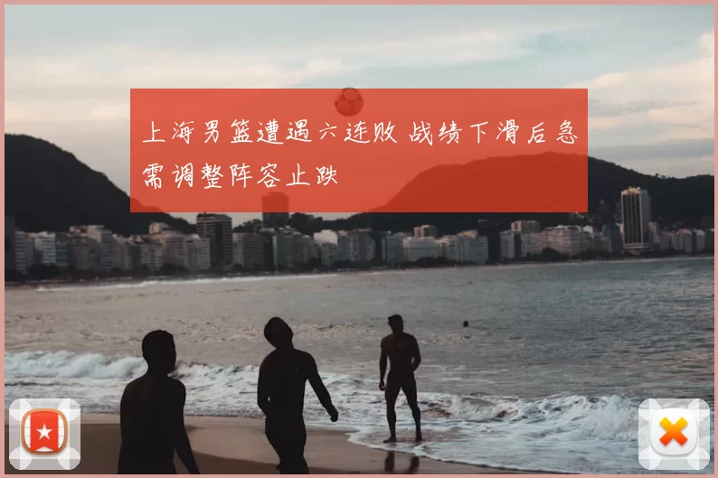 上海男篮遭遇六连败 战绩下滑后急需调整阵容止跌