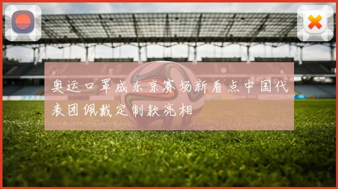 奥运口罩成东京赛场新看点中国代表团佩戴定制款亮相