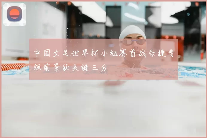 中国女足世界杯小组赛首战告捷晋级前景获关键三分