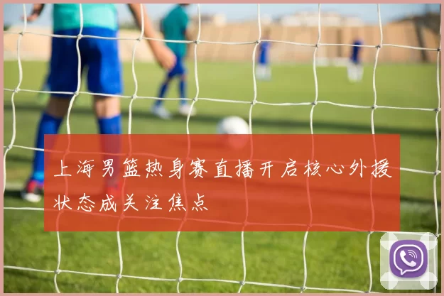 上海男篮热身赛直播开启核心外援状态成关注焦点