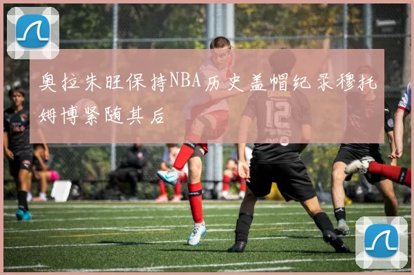 奥拉朱旺保持NBA历史盖帽纪录穆托姆博紧随其后