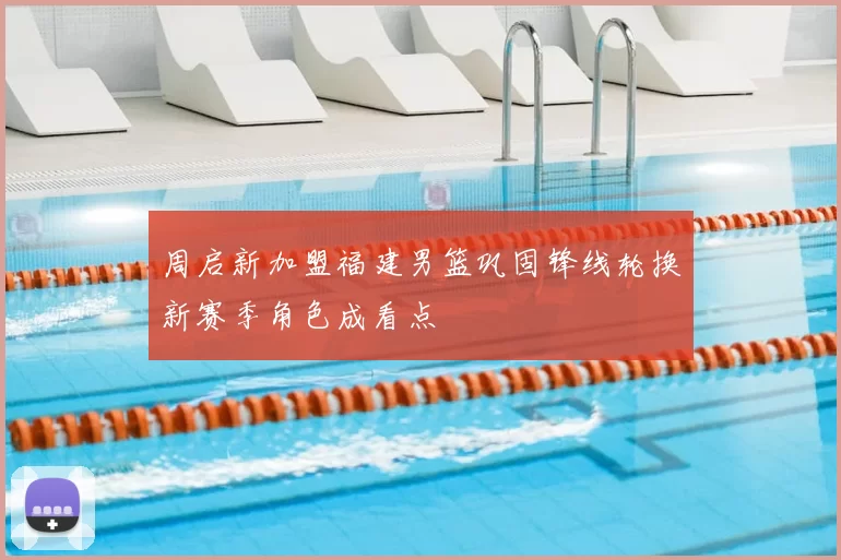 周启新加盟福建男篮巩固锋线轮换新赛季角色成看点