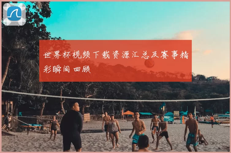 世界杯视频下载资源汇总及赛事精彩瞬间回顾