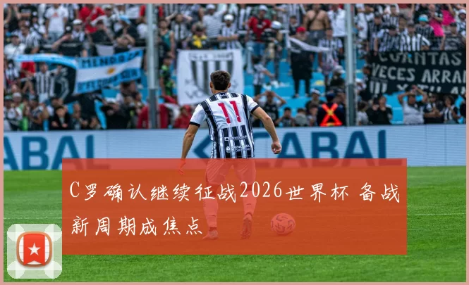 C罗确认继续征战2026世界杯 备战新周期成焦点