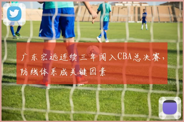 广东宏远连续三年闯入CBA总决赛，防线体系成关键因素