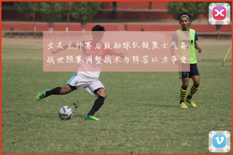 女足主帅赛后鼓励球队凝聚士气备战世预赛调整战术与阵容以力争晋级