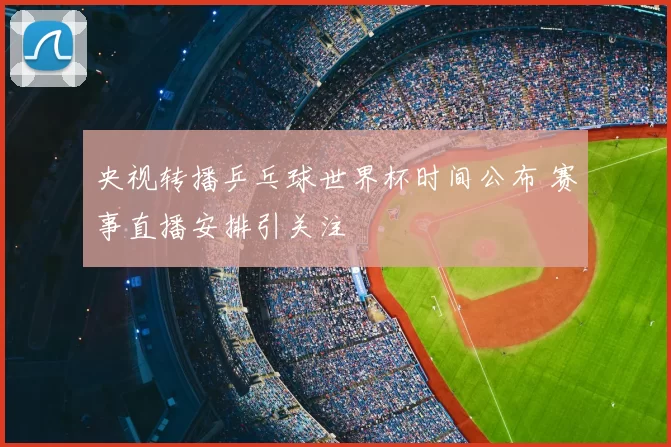 央视转播乒乓球世界杯时间公布 赛事直播安排引关注