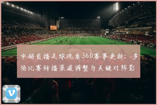 中超直播足球观看360赛事更新：多场比赛转播渠道调整与关键对阵影响分析