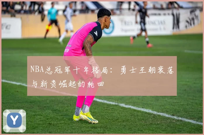 NBA总冠军十年格局:勇士王朝衰落与新贵崛起的轮回