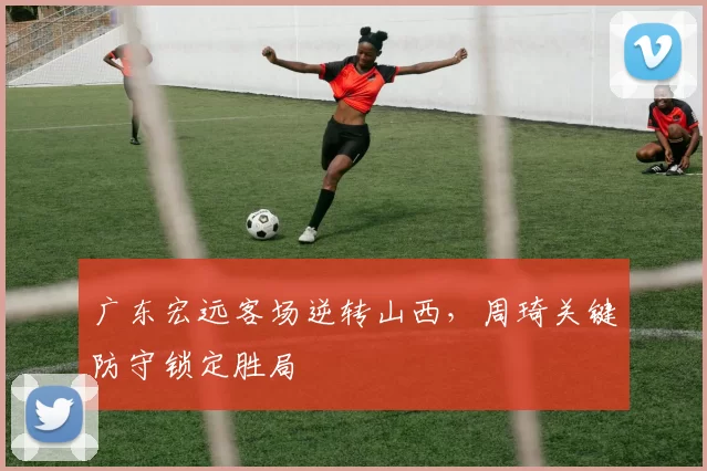 广东宏远客场逆转山西，周琦关键防守锁定胜局