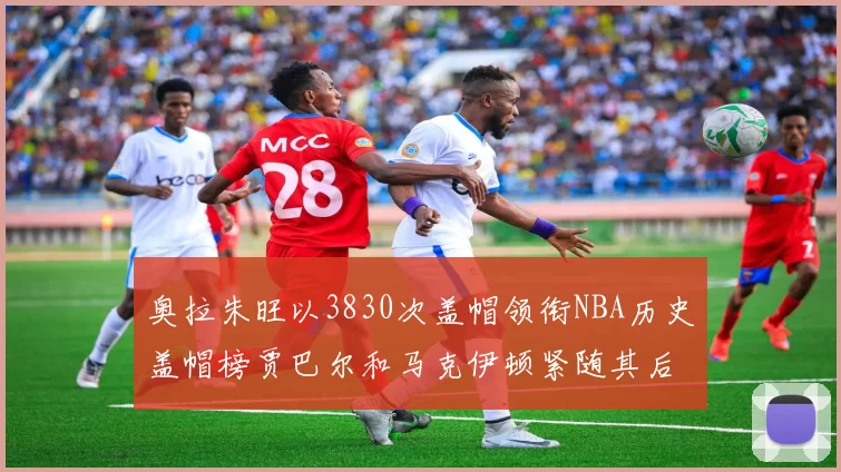 奥拉朱旺以3830次盖帽领衔NBA历史盖帽榜贾巴尔和马克伊顿紧随其后