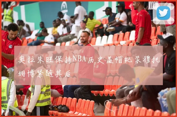 奥拉朱旺保持NBA历史盖帽纪录穆托姆博紧随其后