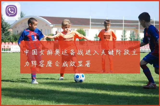 中国女排奥运备战进入关键阶段主力阵容磨合成效显著